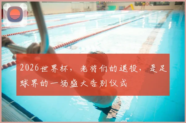 2026世界杯，老将们的退役，是足球界的一场盛大告别仪式