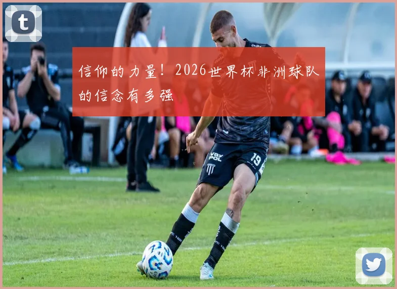 信仰的力量！2026世界杯非洲球队的信念有多强
