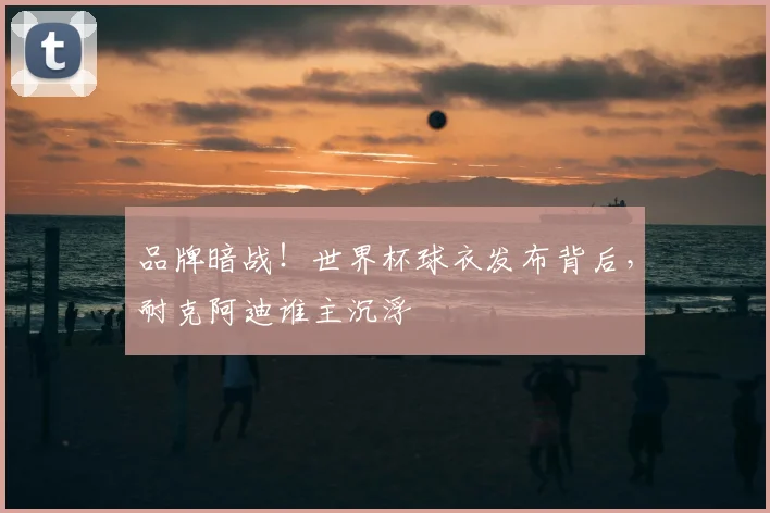 品牌暗战！世界杯球衣发布背后，耐克阿迪谁主沉浮