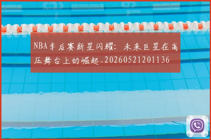 NBA季后赛新星闪耀：未来巨星在高压舞台上的崛起_20260521201136