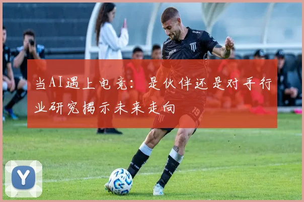 当AI遇上电竞：是伙伴还是对手行业研究揭示未来走向