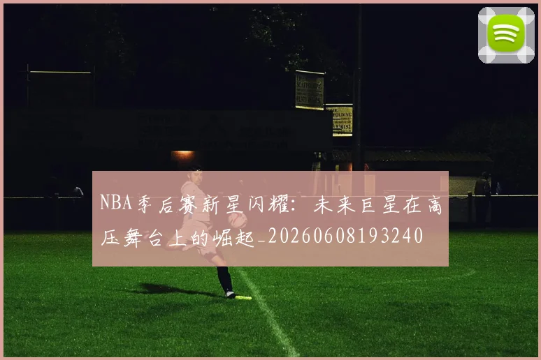 NBA季后赛新星闪耀：未来巨星在高压舞台上的崛起_20260608193240