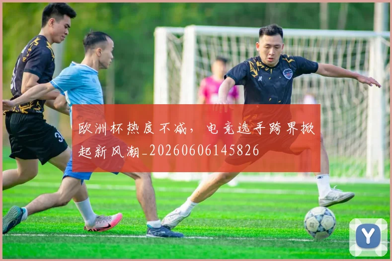 欧洲杯热度不减，电竞选手跨界掀起新风潮_20260606145826