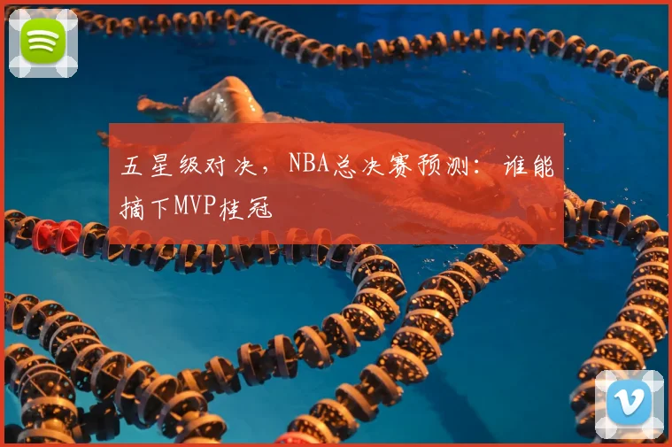 五星级对决，NBA总决赛预测：谁能摘下MVP桂冠