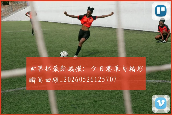 世界杯最新战报：今日赛果与精彩瞬间回顾_20260526125707