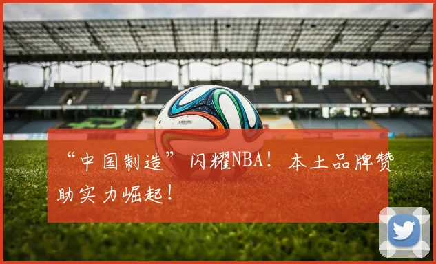 “中国制造”闪耀NBA！本土品牌赞助实力崛起！