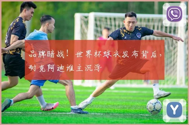 品牌暗战！世界杯球衣发布背后，耐克阿迪谁主沉浮