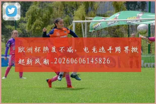 欧洲杯热度不减，电竞选手跨界掀起新风潮_20260606145826