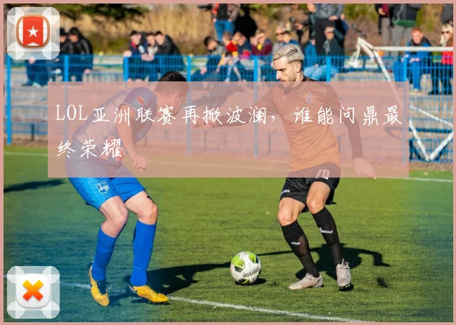 LOL亚洲联赛再掀波澜，谁能问鼎最终荣耀