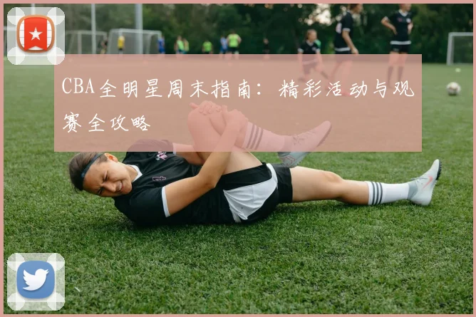 CBA全明星周末指南：精彩活动与观赛全攻略