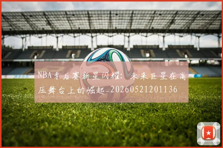 NBA季后赛新星闪耀：未来巨星在高压舞台上的崛起_20260521201136