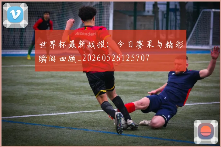 世界杯最新战报：今日赛果与精彩瞬间回顾_20260526125707
