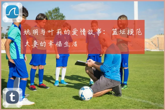 姚明与叶莉的爱情故事：篮坛模范夫妻的幸福生活